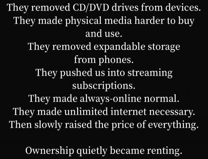 They removed CD/DVD drives from devices. They made physical media harder to buy and use. They removed expandable storage from phones. They pushed us into streaming subscriptions. They made always-online normal. They made unlimited internet necessary. Then slowly raised the price of everything. Ownership quietly became renting.