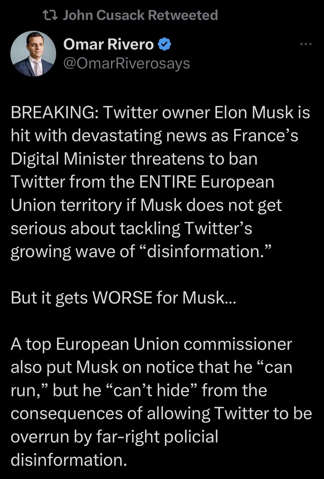 13 John Cusack Retweeted oJuET TR e I03 ETe A IVEIEE VS SN CH R T TG ST Y VT hit with devastating news as Frances Digital Minister threatens to ban Twitter from the ENTIRE European Union territory if Musk does not get EEIElIVERE ooVl eTel 1o R KW Ta T growing wave of disinformation But it gets WORSE for Musk A top European Union commissioner also put Musk on notice that he can run but he cant hide