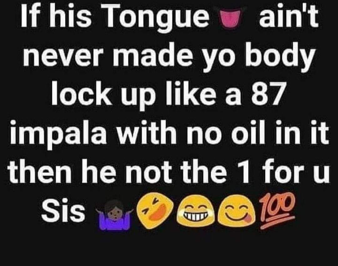 If his Tongue aint never made yo body oled QI M ILCE R impala with no oil in it then he not the 1 for u SICREL Jo T