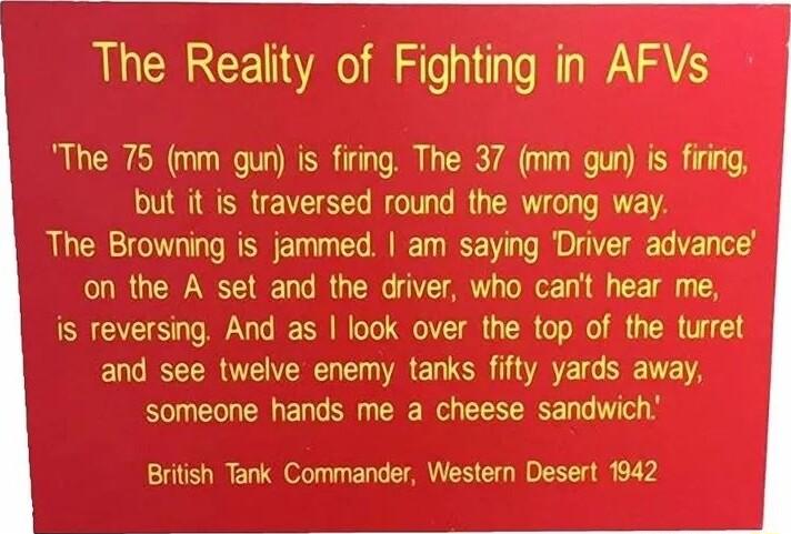 The Reality of Fighting in AFVs The 75 mm gun is firing The 37 mm gun is firing but it is traversed round the wrong way The Browning is jammed am saying Driver advance on the A set and the driver who cant hear me is reversing And as look over the top of the turret and see twelve enemy tanks fifty yards away someone hands me a cheese sandwich British Tank Commander Western Desert 1942