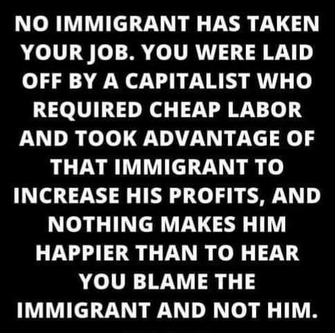NO IMMIGRANT HAS TAKEN YOUR JOB YOU WERE LAID OFF BY A CAPITALIST WHO REQUIRED CHEAP LABOR AND TOOK ADVANTAGE OF THAT IMMIGRANT TO INCREASE HIS PROFITS AND NOTHING MAKES HIM HAPPIER THAN TO HEAR YOU BLAME THE IMMIGRANT AND NOT HIM