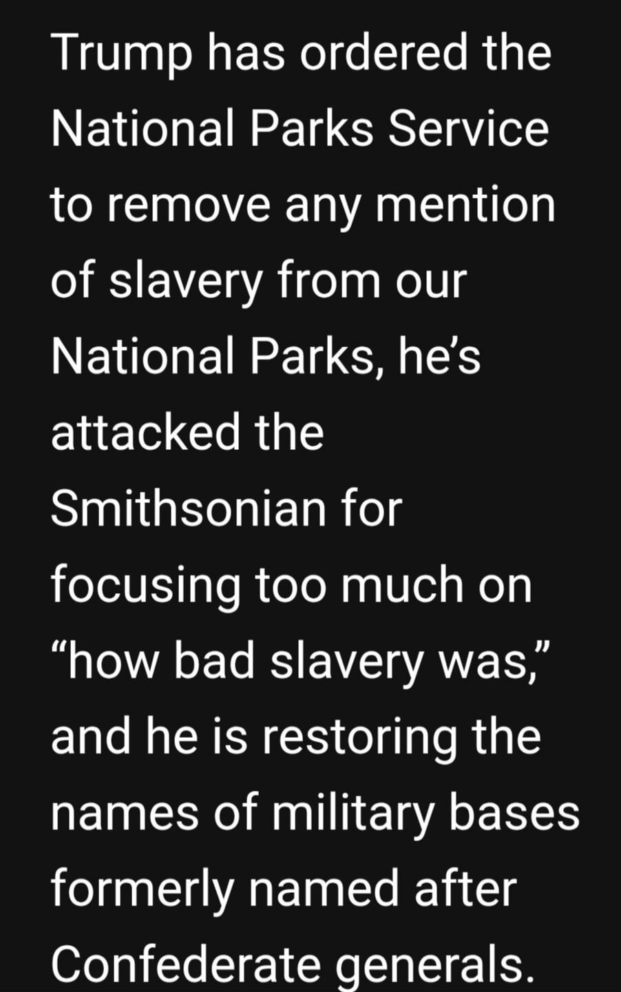 Trump has ordered the National Parks Service to remove any mention of slavery from our National Parks, he’s attacked the Smithsonian for focusing too much on “how bad slavery was,” and he is restoring the names of military bases formerly named after Confederate generals.