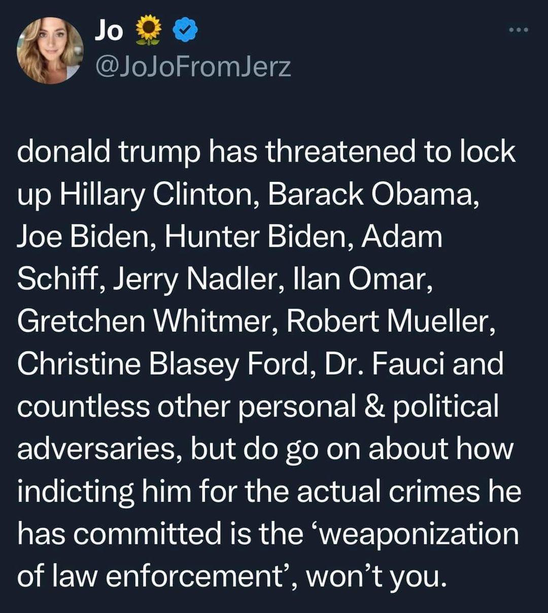 Joix JoJoFromlJerz donald trump has threatened to lock up Hillary Clinton Barack Obama Joe Biden Hunter Biden Adam Schiff Jerry Nadler llan Omar Gretchen Whitmer Robert Mueller Christine Blasey Ford Dr Fauci and countless other personal political T VTR TG TSOM o e oF T o T RY ool il a o indicting him for the actual crimes he has committed is the weaponization of law enforcement wont you