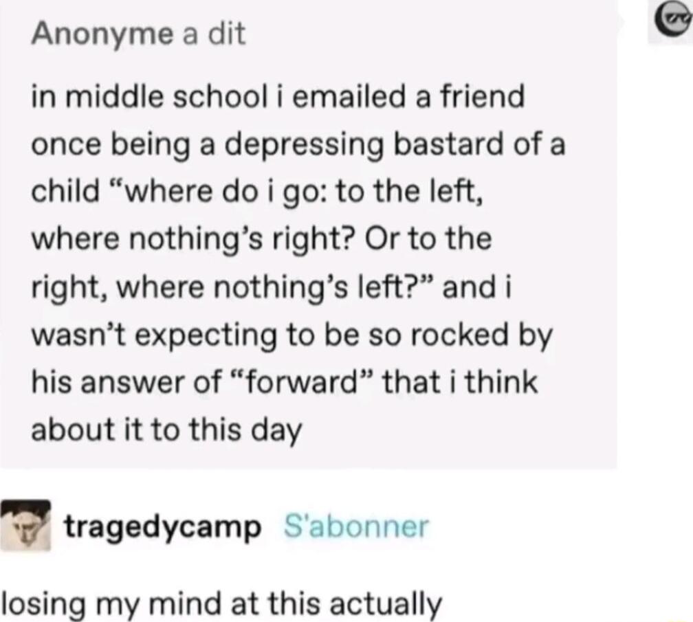 Anonyme a dit in middle school i emailed a friend once being a depressing bastard of a child where do i go to the left where nothings right Or to the right where nothings left and i wasnt expecting to be so rocked by his answer of forward that i think about it to this day v tragedycamp Sabonner losing my mind at this actually