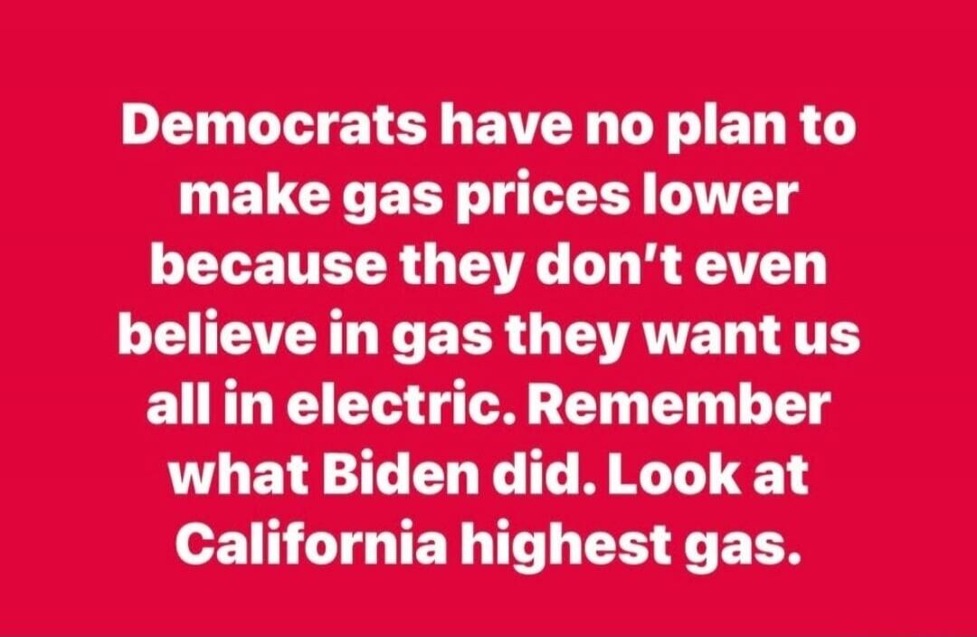 Democrats have no plan to make gas prices lower because they don't even believe in gas they want us all in electric. Remember what Biden did. Look at California highest gas.