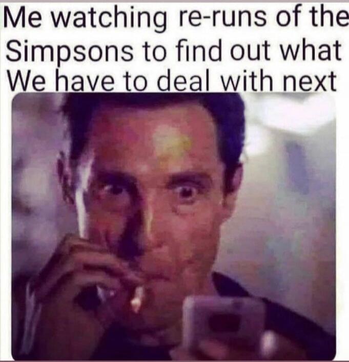 Me watching re-runs of the Simpsons to find out what We have to deal with next