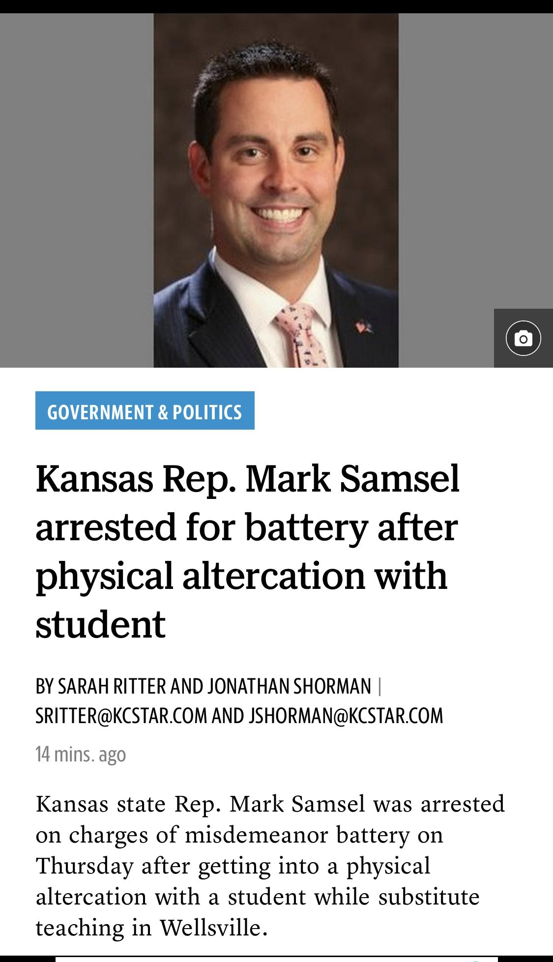 GOVERNMENT POLITICS Kansas Rep Mark Samsel arrested for battery after physical altercation with student BY SARAH RITTER AND JONATHAN SHORMAN SRITTERKCSTARCOM AND JSHORMANKCSTARCOM 14 mins ago Kansas state Rep Mark Samsel was arrested on charges of misdemeanor battery on Thursday after getting into a physical altercation with a student while substitute teaching in Wellsville