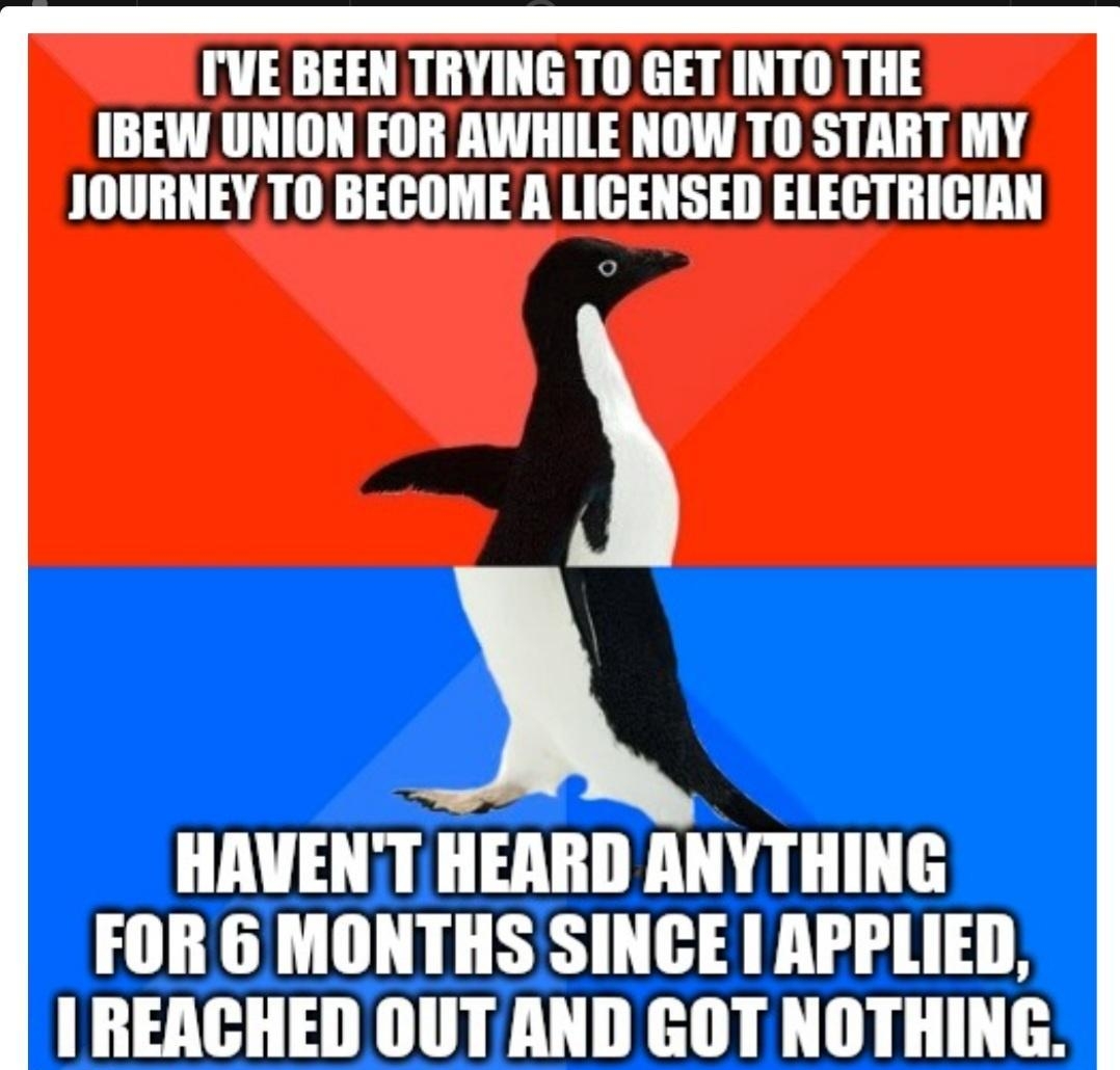 TVE BEEN TRYING TO GET INTO THE IBEW UNION FOR AWHILE NOW TO START MY JOURNEY TO BECOME A LICENSED ELECTRICIAN HAVENT HEARD ANYTHING FOR 6 MONTHS SINCE APPLIED I REACHED OUT AND GOT NOTHING