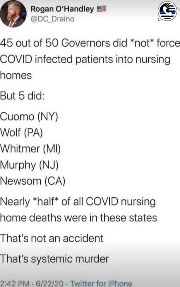 Rogan OHandley 0 DC_Draino 45 out of 50 Governors did not force COVID infected patients into nursing homes But 5 did Cuomo NY Wolf PA Whitmer M Murphy NJ Newsom CA Nearly half of all COVID nursing home deaths were in these states Thats not an accident Thats systemic murder 242 PM 62220 Twitter for iPhone