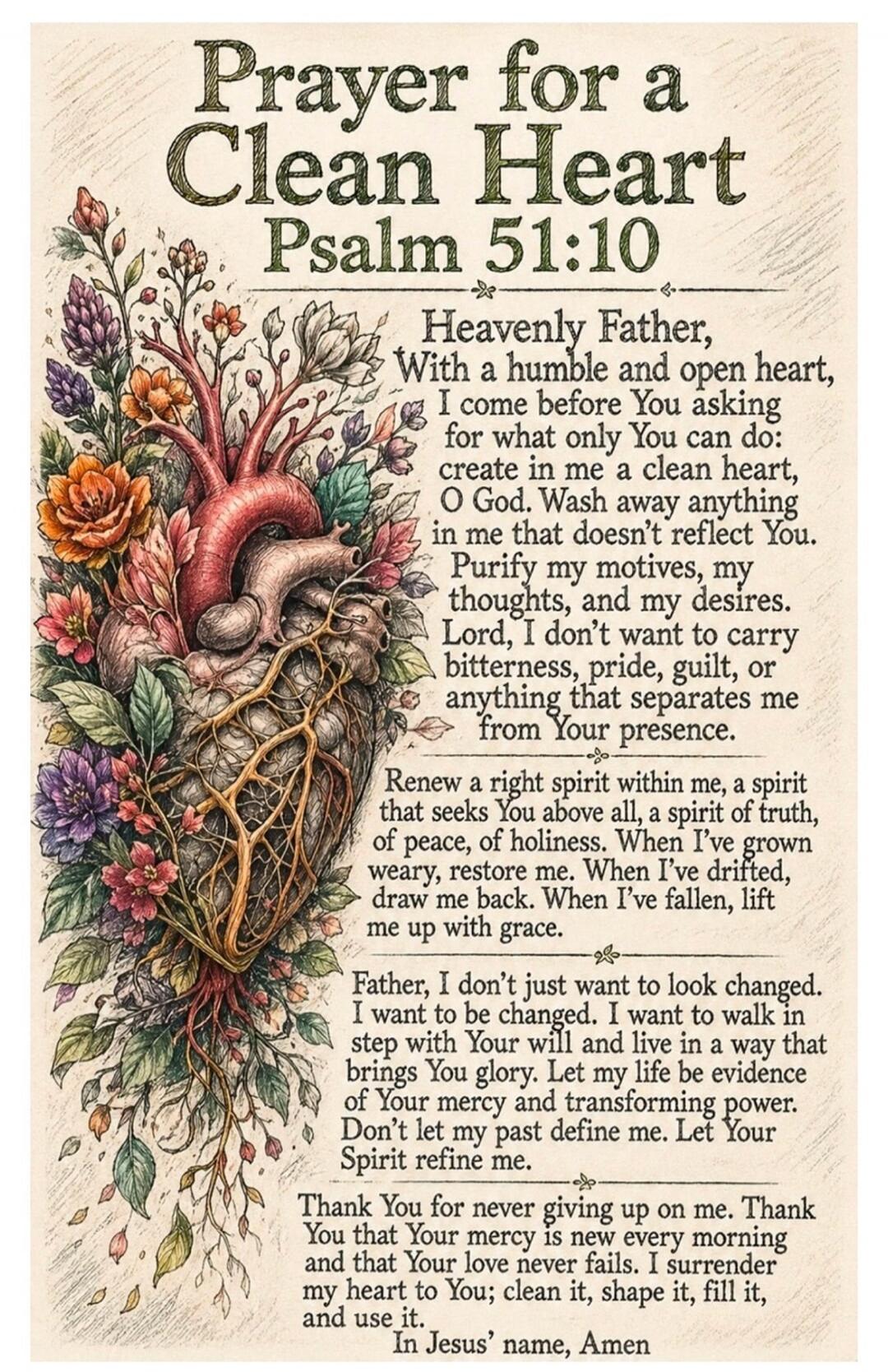 Prayer for a Clean Heart Psalm 51:10 Heavenly Father, With a humble and open heart, I come before You asking for what only You can do: create in me a clean heart, O God. Wash away anything in me that doesn't reflect You. Purify my motives, my thoughts, and my desires. Lord, I don't want to carry bitterness, pride, guilt, or anything that separates 