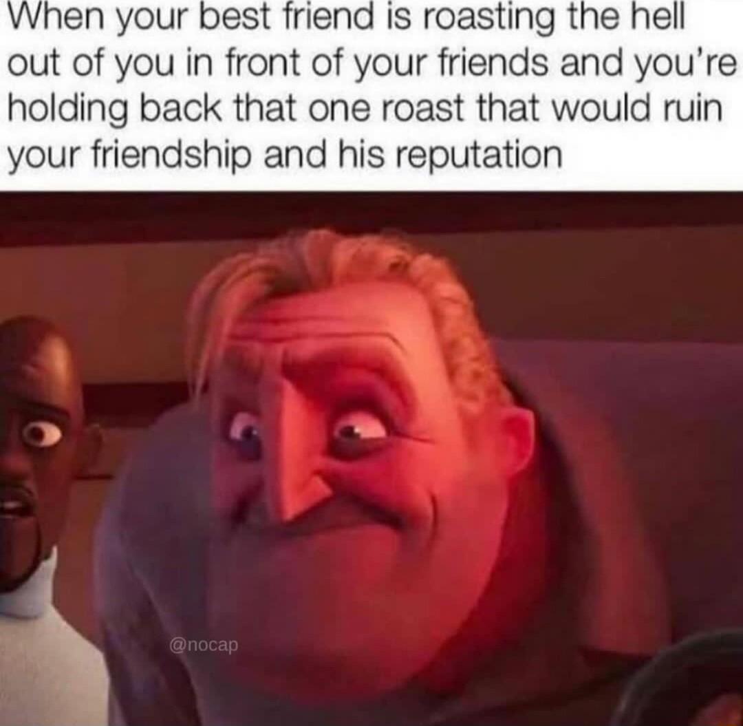 When your best friend Is roasting the hell out of you in front of your friends and youre holding back that one roast that would ruin your friendship and his reputation