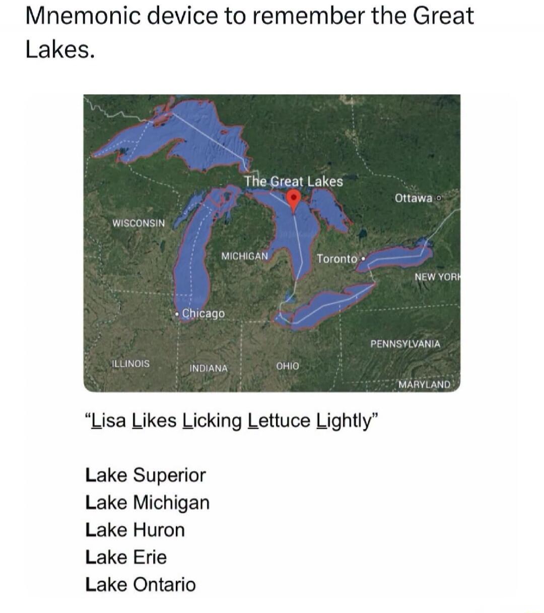 Mnemonic device to remember the Great Lakes. The Great Lakes. Wisconsin. Michigan. Illinois. Indiana. Ohio. Pennsylvania. New York. Maryland. Chicago. Toronto. Ottawa. Lisa Likes Licking Lettuce Lightly. Lake Superior. Lake Michigan. Lake Huron. Lake Erie. Lake Ontario.