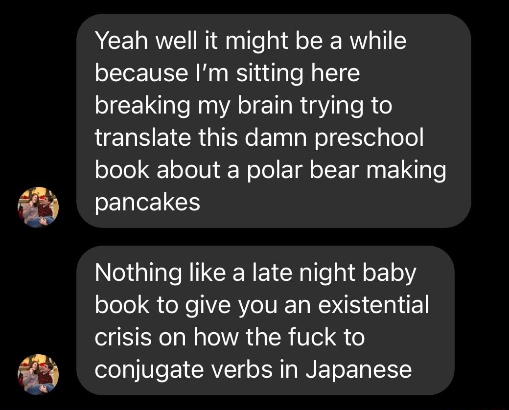 Yeah well it might be a while because Im sitting here breaking my brain trying to HENSEICR IR ElilalelSelglele book about a polar bear making SENle1C Nothing like a late night baby book to give you an existential crisis on how the fuck to conjugate verbs in Japanese