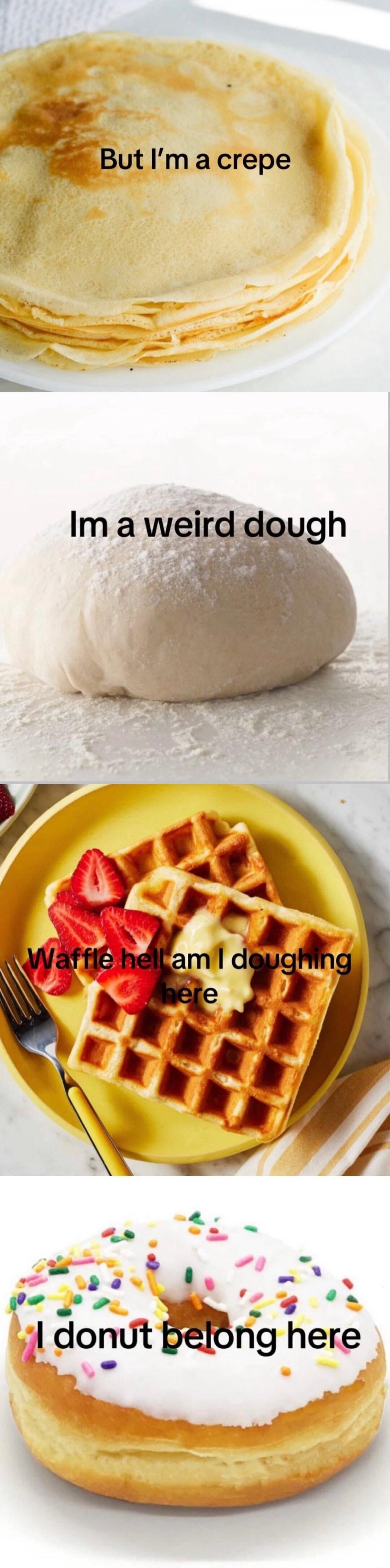 But I'm a crepe
Im a weird dough
Waffle hell am I doughing here
I donut belong here