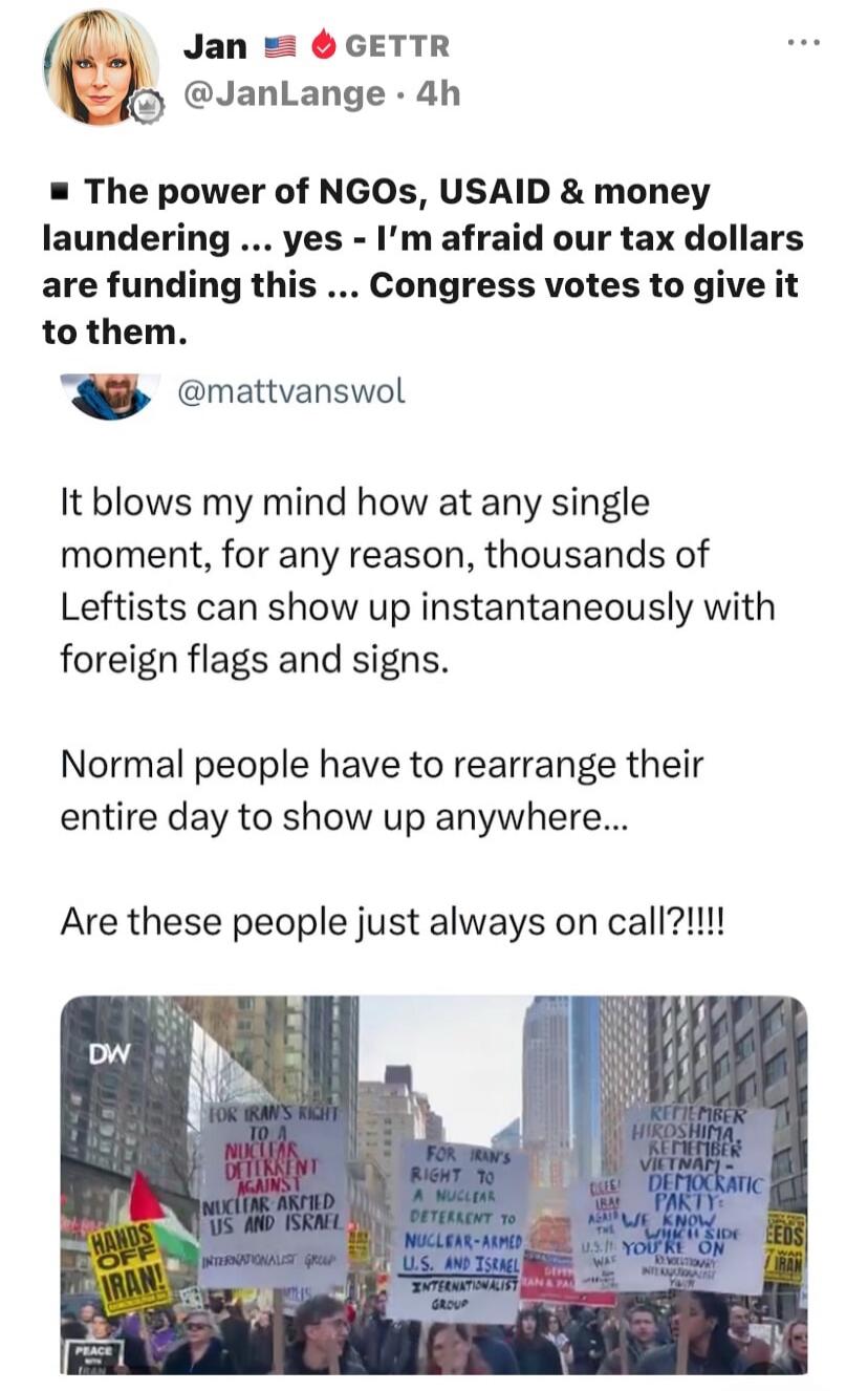 The power of NGOs, USAID & money laundering … yes – I’m afraid our tax dollars are funding this … Congress votes to give it to them.

It blows my mind how at any single moment, for any reason, thousands of Leftists can show up instantly with foreign flags and signs.

Normal people have to rearrange their entire day to show up anywhere...

Are these