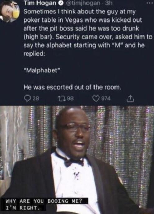 Tim Hogan timhogan 3r Sometimes I think about the guy at my LLCIREIERL R EERV LRVE R RIS G KT after the pit boss said he was too drunk high bar Security came over asked him to say the alphabet starting with M and he replied Malphabet He was escorted out of the room WHY ARE YOU BOOING ME IM RIGHT