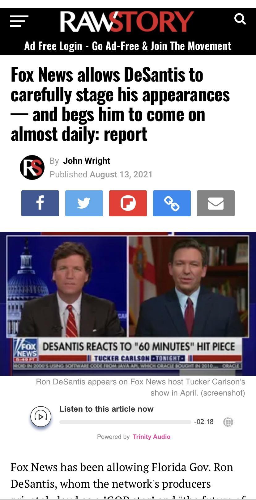 RAWSTORY Ad Free Login Go Ad Free Join The Movement Fox News allows DeSantis to carefully stage his appearances and begs him to come on almost daily report John Wright f v 4 DESANTIS REACTS TO 60 MINUTES HIT PIECE Ron DeSantis appears on Fox News host Tucke sons show in April screenshot Listen to this article now 0218 Powered by Fox News has been allowing Florida Gov Ron DeSantis whom the networks