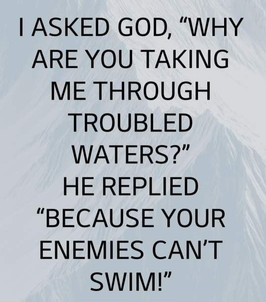 ASKED GOD WHY ARE YOU TAKING ME THROUGH TROUBLED WATERS HE REPLIED BECAUSE YOUR ENEMIES CANT SwimMm