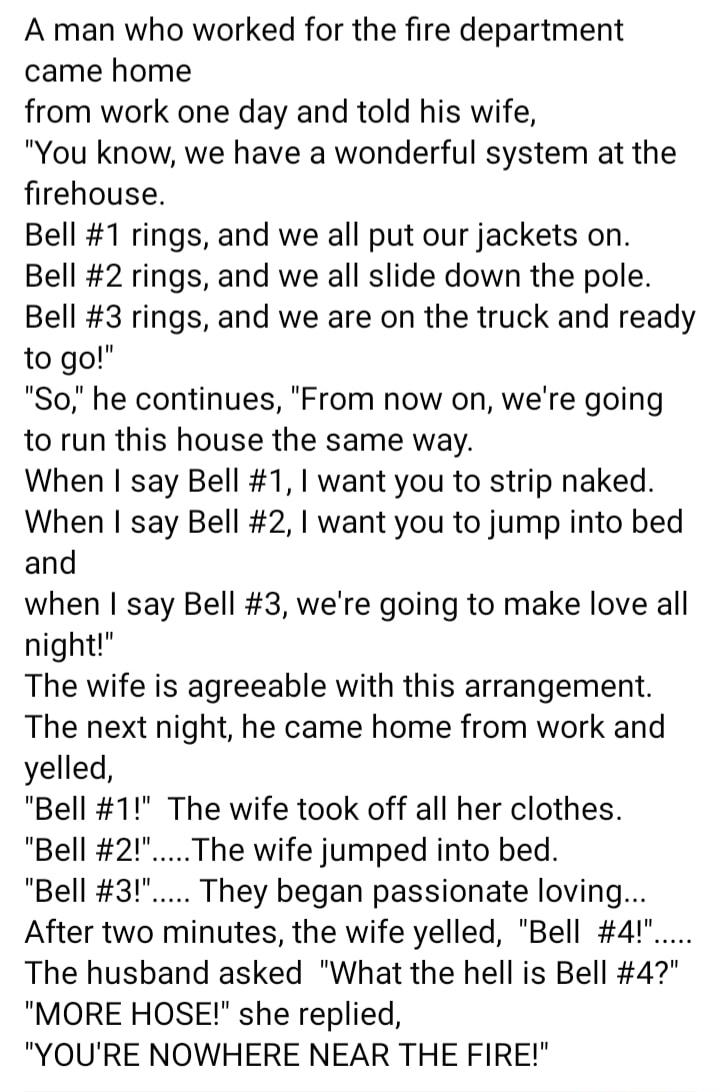 A man who worked for the fire department came home from work one day and told his wife You know we have a wonderful system at the firehouse Bell 1 rings and we all put our jackets on Bell 2 rings and we all slide down the pole Bell 3 rings and we are on the truck and ready to go So he continues From now on were going to run this house the same way When say Bell 1 want you to strip naked When say B