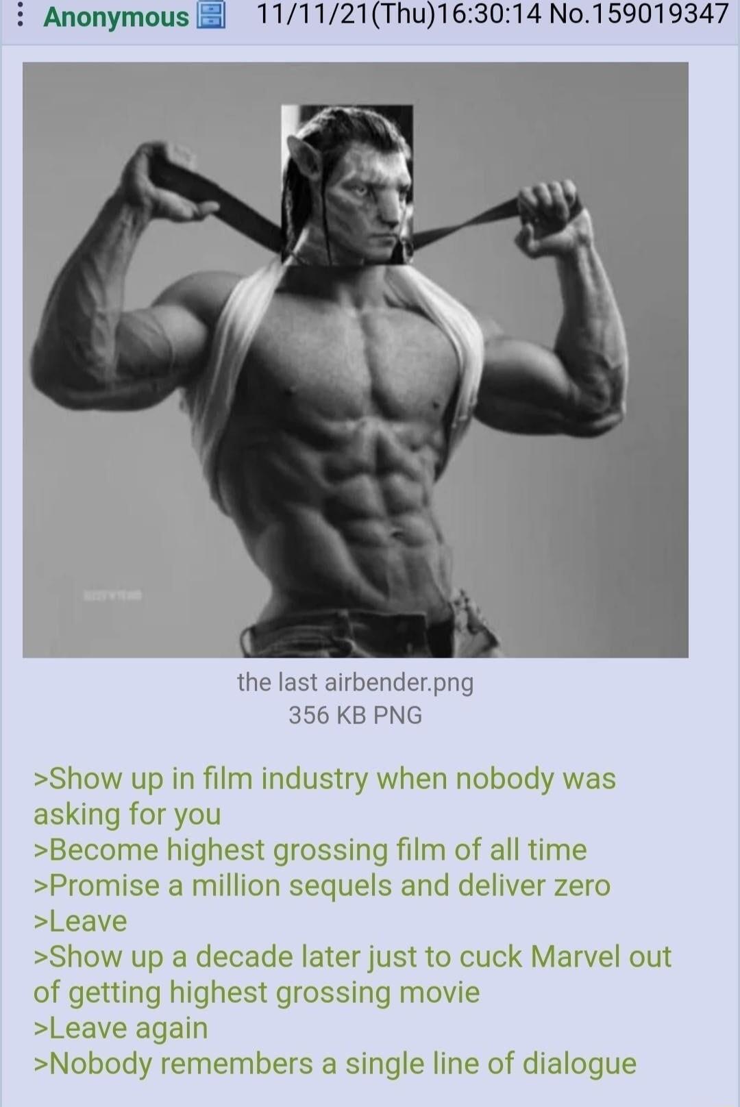 111121Thu163014 No159019347 i Anonymous the last airbenderpng 356 KB PNG Show up in film industry when nobody was asking for you Become highest grossing film of all time Promise a million sequels and deliver zero Leave Show up a decade later just to cuck Marvel out of getting highest grossing movie Leave again Nobody remembers a single line of dialogue