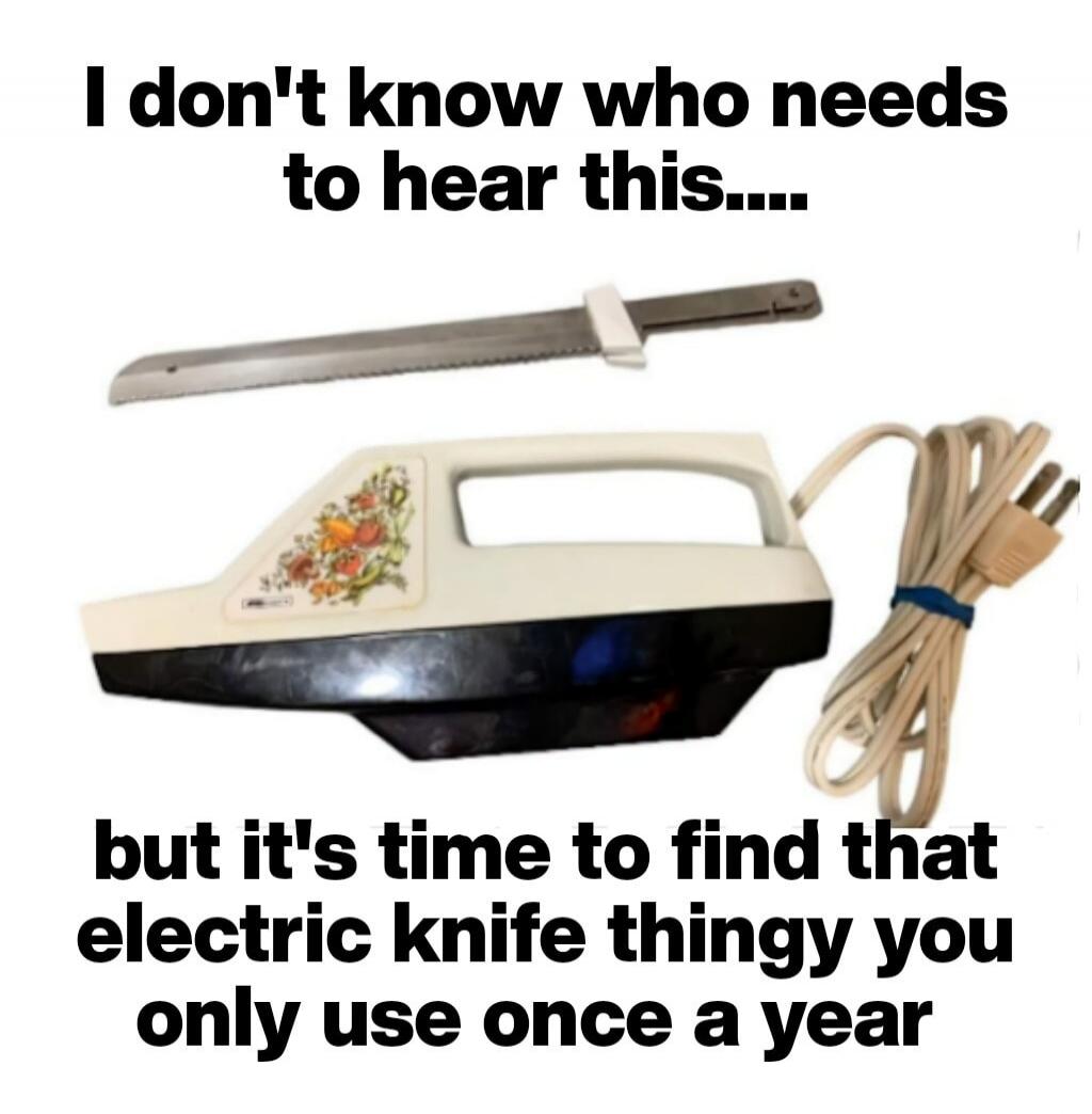I don't know who needs to hear this.... but it's time to find that electric knife thingy you only use once a year