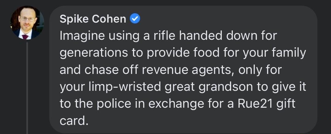 Spike Cohen Imagine using a rifle handed down for generations to provide food for your family and chase off revenue agents only for your limp wristed great grandson to give it to the police in exchange for a Rue21 gift card 2Tg Haha Antworten 23 Tsd