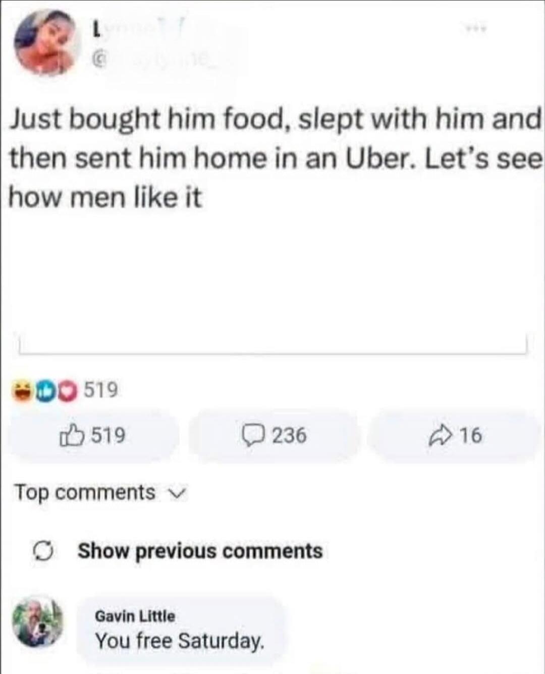 Just bought him food, slept with him and then sent him home in an Uber. Let's see how men like it. Gavin Little: You free Saturday.