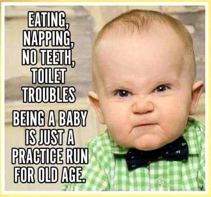 EATING, NAPPING, NO TEETH, TOILET TROUBLES BEING A BABY IS JUST A PRACTICE RUN FOR OLD AGE.