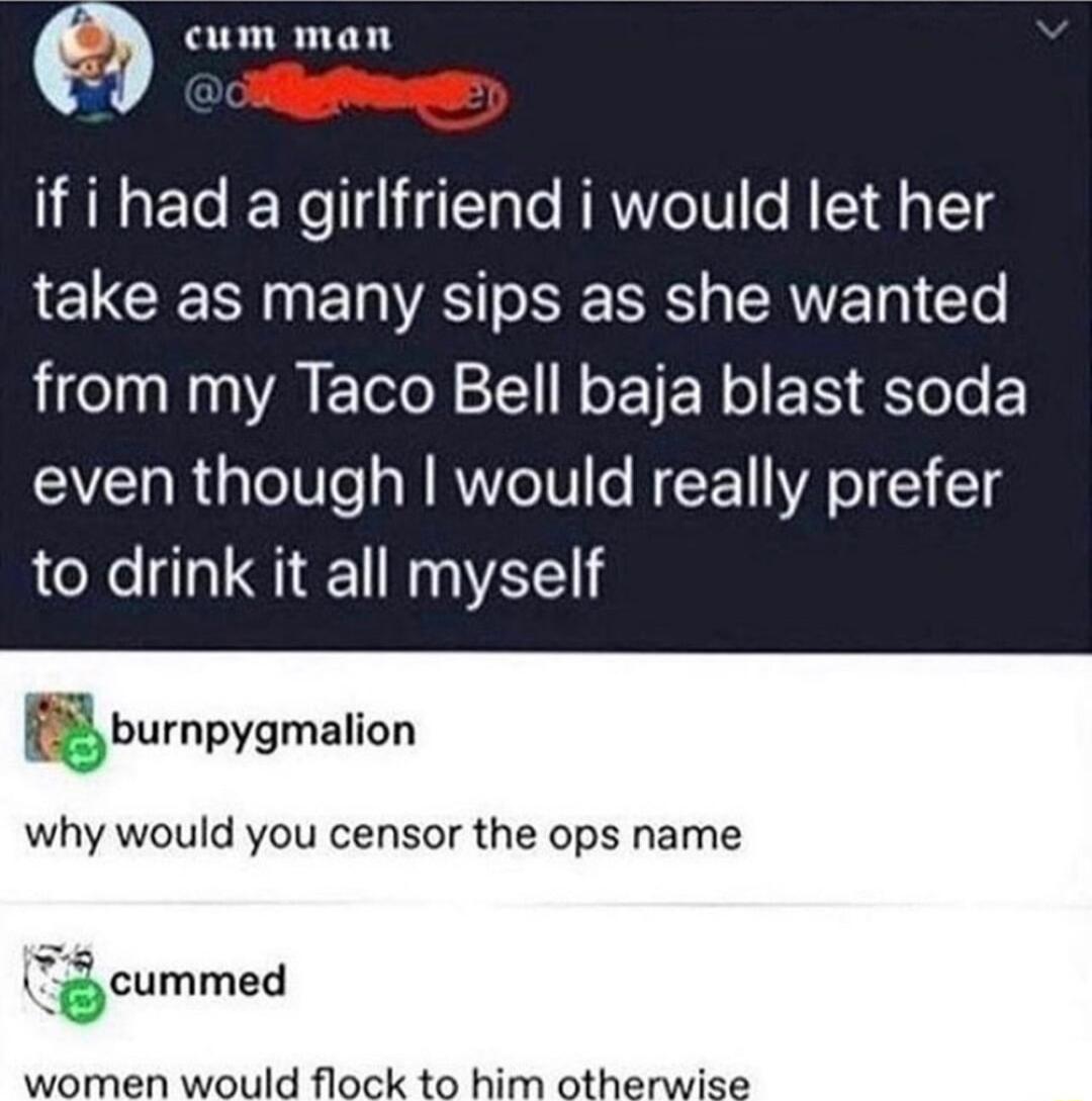 cum man 2 if i had a girlfriend i would let her take as many sips as she wanted from my Taco Bell baja blast soda even though would really prefer to drink it all myself gburnpygmalion why would you censor the ops name