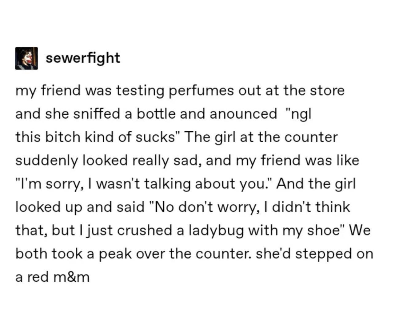 sewerfight my friend was testing perfumes out at the store and she sniffed a bottle and anounced ngl this bitch kind of sucks The girl at the counter suddenly looked really sad and my friend was like Im sorry wasnt talking about you And the girl looked up and said No dont worry didnt think that but just crushed a ladybug with my shoe We both took a peak over the counter shed stepped on ared mm