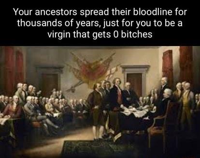 Your ancestors spread their bloodline for thousands of years just for you to be a virgin that gets 0 bitches