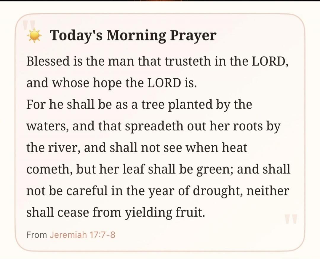 Today's Morning Prayer Blessed is the man that trusteth in the LORD, and whose hope the LORD is. For he shall be as a tree planted by the waters, and that spreadeth out her roots by the river, and shall not see when heat cometh, but her leaf shall be green; and shall not be careful in the year of drought, neither shall cease from yielding fruit. Fr