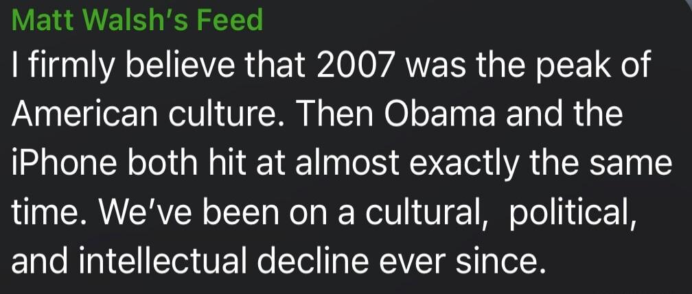 Matt Walsh's Feed I firmly believe that 2007 was the peak of American culture. Then Obama and the iPhone both hit at almost exactly the same time. We've been on a cultural, political, and intellectual decline ever since.