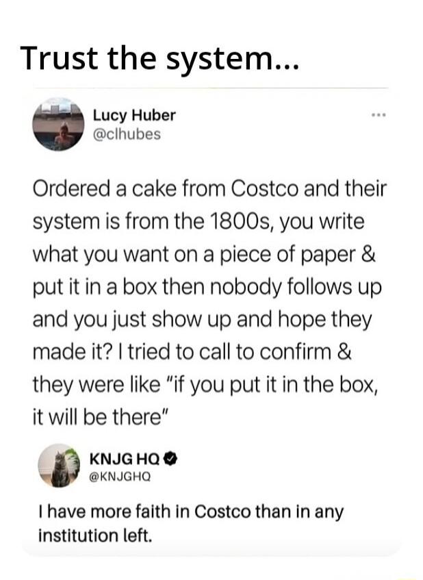Trust the system... Lucy Huber @clhubes Ordered a cake from Costco and their system is from the 1800s, you write what you want on a piece of paper & put it in a box then nobody follows up and you just show up and hope they made it? I tried to call to confirm & they were like 