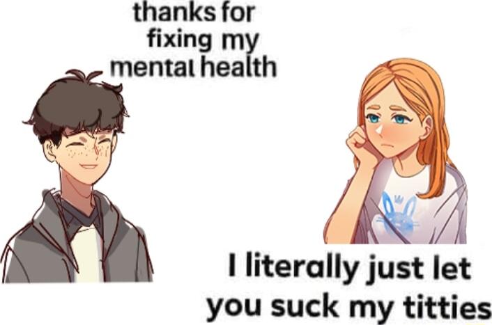 thanks for fixing m mental health e I literally just let you suck my titties