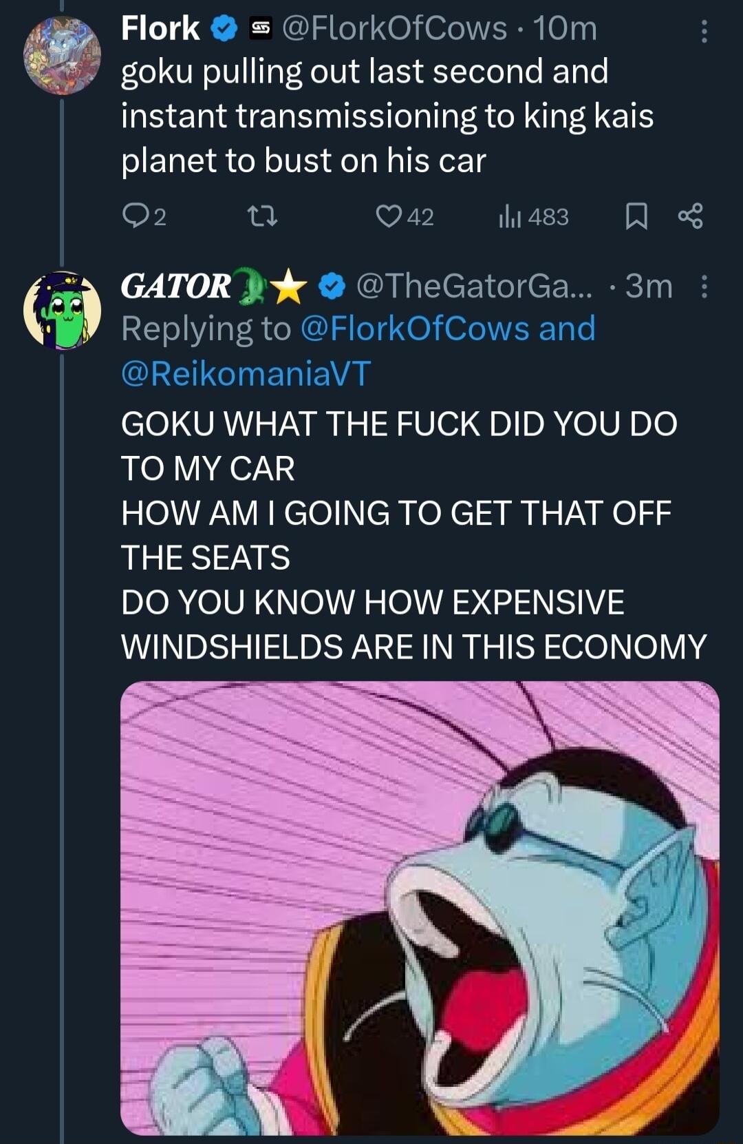 Flork FlorkOfCows 10m goku pulling out last second and instant transmissioning to king kais planet to bust on his car o u Qa2 1hi 483 N GATOR J TheGatorGa 3m REELYR GOKU WHAT THE FUCK DID YOU DO TO MY CAR lel ik clellchofci I RYNel THE SEATS DO YOU KNOW HOW EXPENSIVE WINDSHIELDS ARE IN THIS ECONOMY R