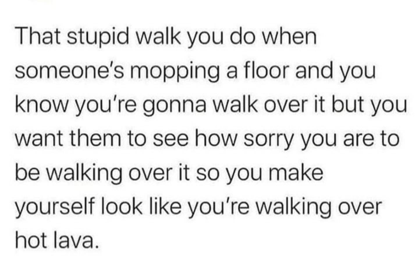 That stupid walk you do when someones mopping a floor and you know youre gonna walk over it but you want them to see how sorry you are to be walking over it so you make yourself look like youre walking over hot lava