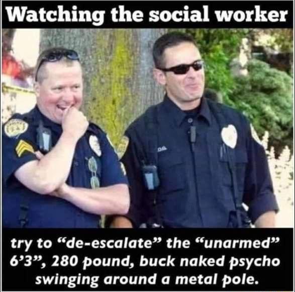 Watching the social w_orkgr try to de escalate the unarmed 63 280 pound buck naked psycho swinging around a metal pole