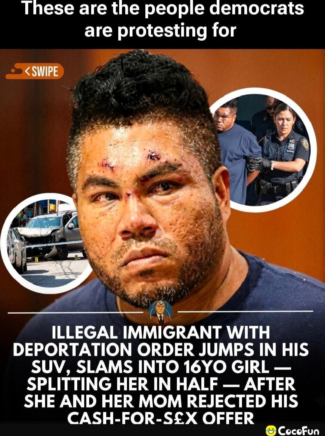 These are the people democrats are protesting for

ILLEGAL IMMIGRANT WITH DEPORTATION ORDER JUMPS IN HIS SUV, SLAMS INTO 16YO GIRL—SPLITTING HER IN HALF—AFTER SHE AND HER MOM REJECTED HIS CASH-FOR-SEX OFFER