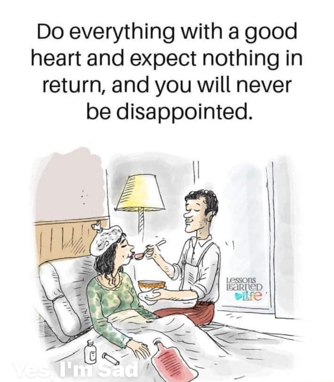 Do everything with a good heart and expect nothing in return and you will never be disappointed