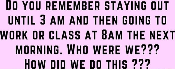 U0 YOU REMEMBER STAYING 0UT UNTIL 3 AM AND THEN GOING TO WORK OR CLASS AT BAM THE NEXT MORNING WHO WERE WE How DID WE DD THIS 22