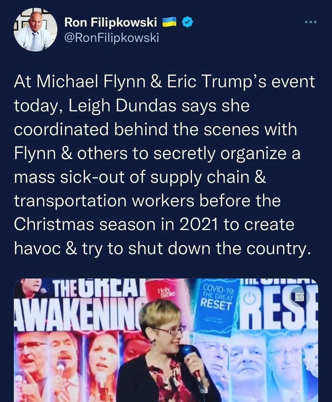 Ron Filipkowski 8 RonFilipkowski At Michael Flynn Eric Trumps event today Leigh Dundas says she coordinated behind the scenes with Flynn others to secretly organize a mass sick out of supply chain transportation workers before the Christmas season in 2021 to create havoc try to shut down the country