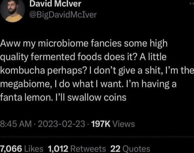 David Mclver BigDavidMclver Aww my microbiome fancies some high SVEI VAT I Te RoTole EXe N I N I1ai kombucha perhaps dont give a shit Im the megabiome do what want Im having a fanta lemon Ill swallow coins RPNV RPIepRE oIV QUEIT A0 RTEERE Ko p AR v O TV eUNNYCO