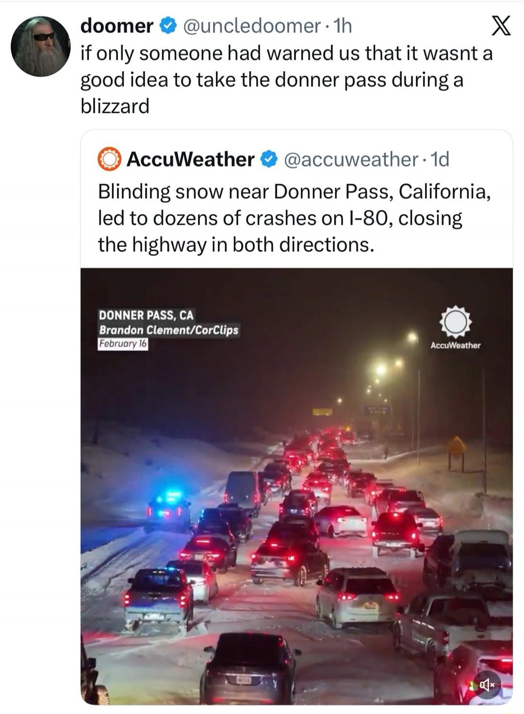 doomer @uncledoomer: if only someone had warned us that it wasn't a good idea to take the donner pass during a blizzard

AccuWeather: Blinding snow near Donner Pass, California, led to dozens of crashes on I-80, closing the highway in both directions.