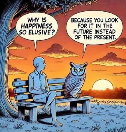 WHY IS HAPPINESS SO ELUSIVE? BECAUSE YOU LOOK FOR IT IN THE FUTURE INSTEAD OF THE PRESENT.