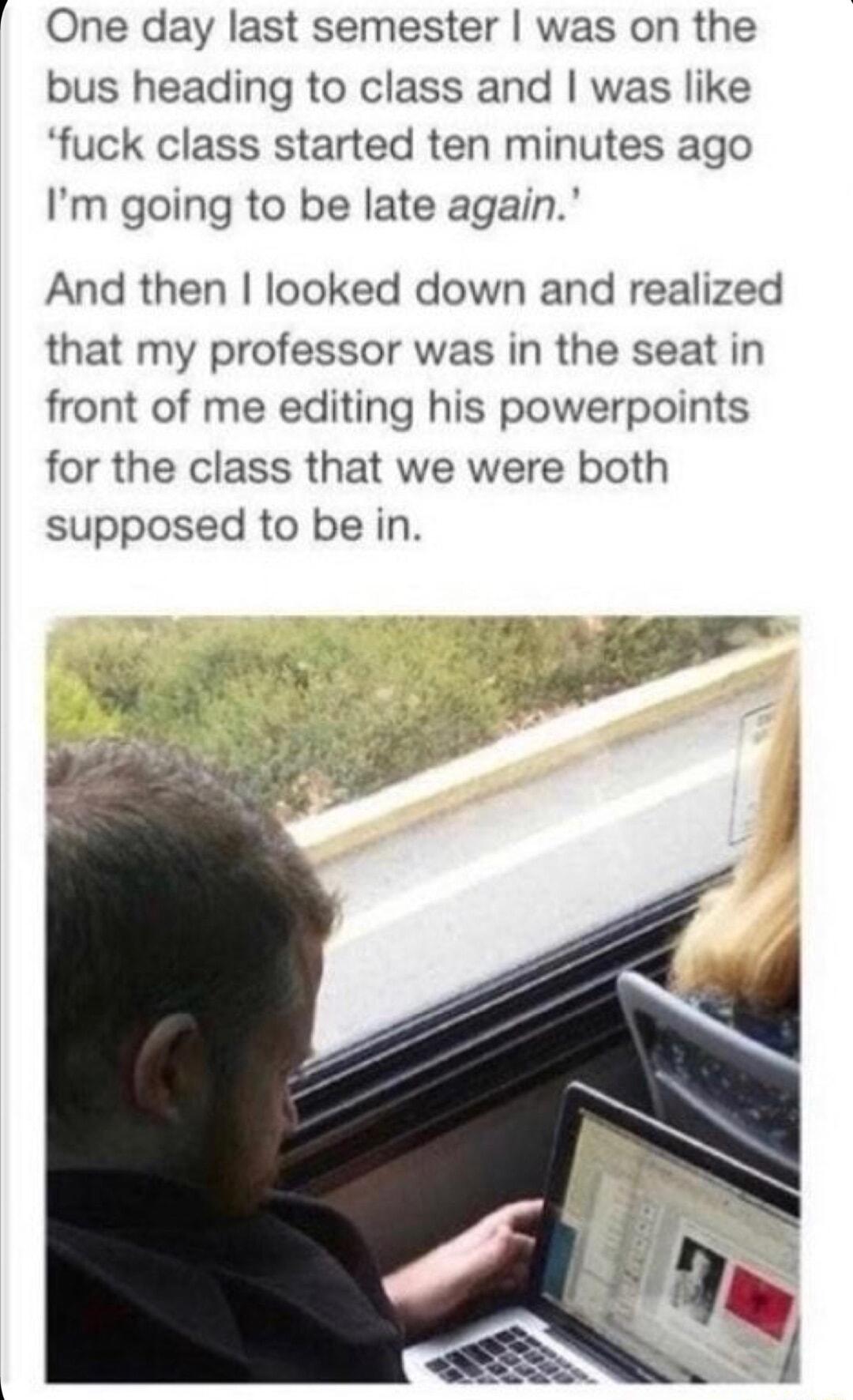 1 One day last semester was on the bus heading to class and was like fuck class started ten minutes ago Im going to be late again And then looked down and realized that my professor was in the seat in front of me editing his powerpoints for the class that we were both supposed to be in