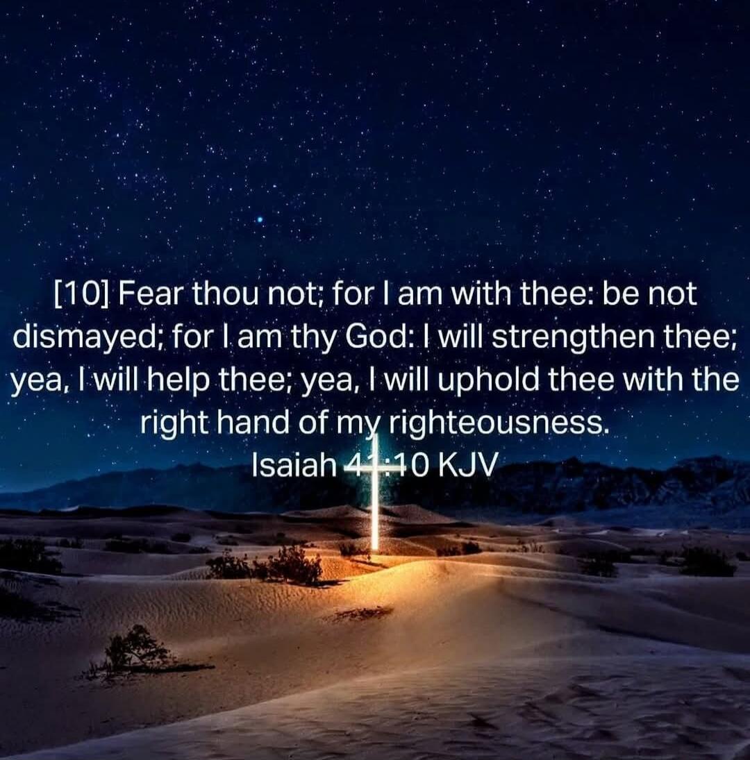 [10] Fear thou not; for I am with thee: be not dismayed; for I am thy God: I will strengthen thee; yea, I will help thee; yea, I will uphold thee with the right hand of my righteousness. Isaiah 41:10 KJV