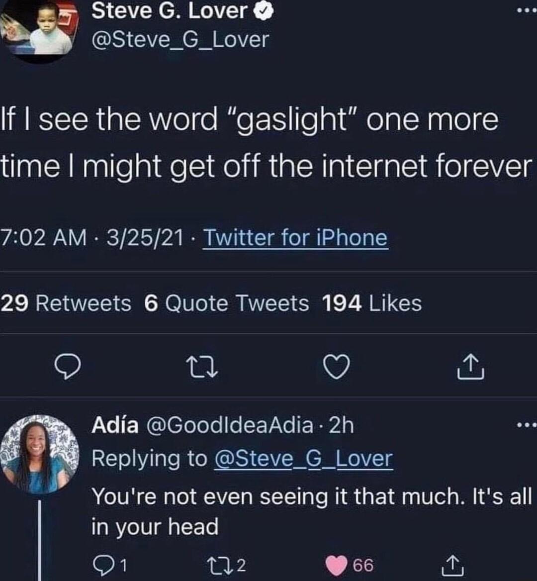 Steve G Lover Steve_G_Lover If see the word gaslight one more time might get off the internet forever 702 AM 32521 Twitter for iPhone 29 Retweets 6 Quote Tweets 194 Likes L Q Adia GoodldeaAdia 2h Replying to Steve_G_Lover Youre not even seeing it that much Its all in your head Q1 n2 VP66 o