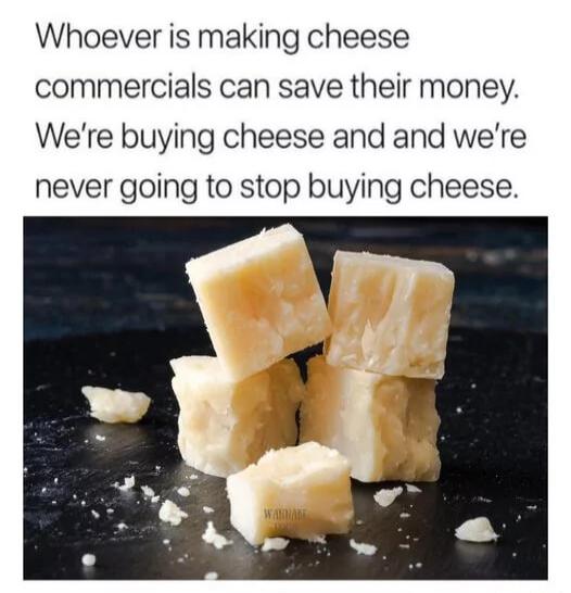 Whoever is making cheese commercials can save their money Were buying cheese and and were never going to stop buying cheese