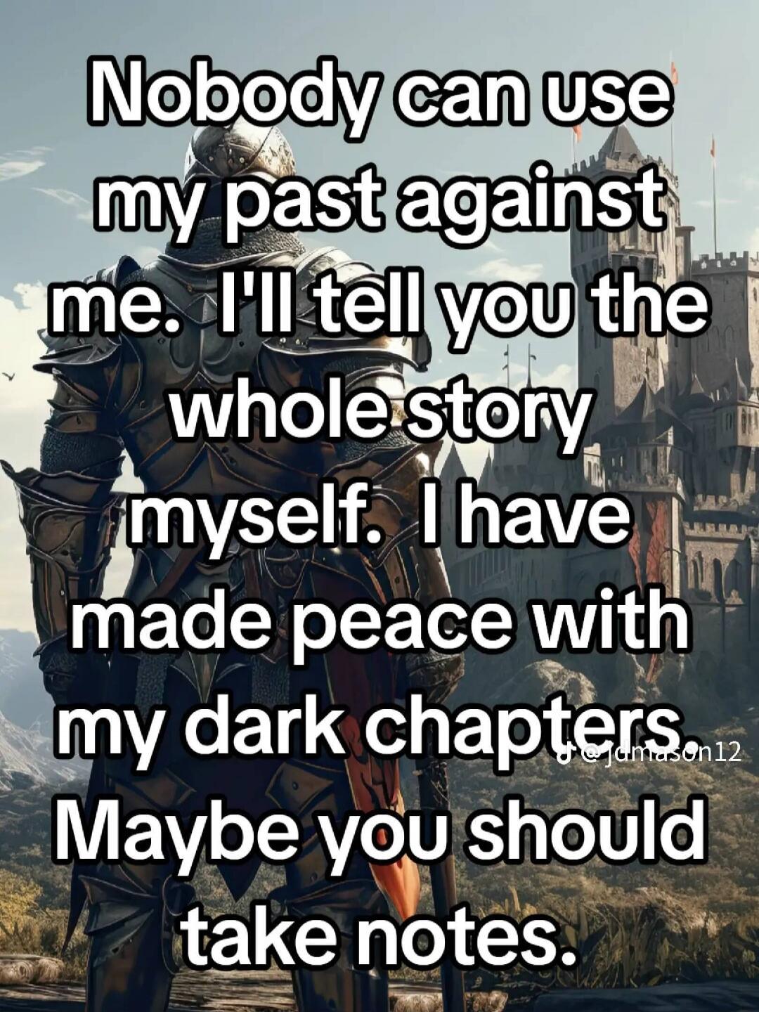 Nobody can use my past against me. I'll tell you the whole story myself. I have made peace with my dark chapters. Maybe you should take notes.